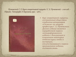 Курс оперативной хирургии,
  составленный обществом
  студентов-ветеринаров
  «Согласие» по лекциям
  профессора С. Е. Пучковского.
  Данное издание является
  переработкой первого
  литографированного
  издания с дополнением и
  изменением некоторых
  отделов курса; отдел о
  кастрации,
  отсутствовавший в первом
  оригинальном издании,
  составлен вновь.
 