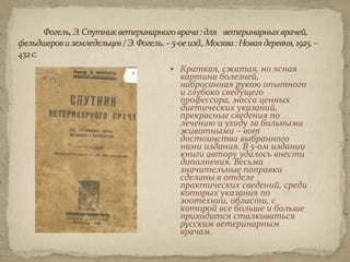  Краткая, сжатая, но ясная
  картина болезней,
  набросанная рукою опытного
  и глубоко сведущего
  профессора, масса ценных
  диетических указаний,
  прекрасные сведения по
  лечению и уходу за больными
  животными – вот
  достоинства выбранного
  нами издания. В 5-ом издании
  книги автору удалось внести
  дополнения. Весьма
  значительные поправки
  сделаны в отделе
  практических сведений, среди
  которых указания по
  зоотехнии, области, с
  которой все больше и больше
  приходится сталкиваться
  русским ветеринарным
  врачам.
 