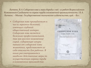  Сибирская язва принадлежит к
  числу заразных болезней,
  имеющих глубокий
  общественный интерес.
  Сибирская язва является
  болезнью профессиональной,
  так как русское кожевенное
  сырьё, содержащее шкуры
  павших от сибирской язвы
  животных, представляет из
  себя опасность для рабочих. В
  книге рассматриваются
  наиболее действенные меры по
  осуществлению охраны труда
  в кожевенном производстве.
 