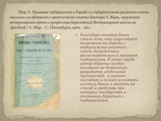  Благодаря опытам Банга
  стало ясно, что существует
  возможность борьбы с
  туберкулезом рогатого
  скота посредством
  распознавательных прививок
  туберкулина. В этом труде
  автор обратил особое
  внимание на детальную
  разработку отдельных
  частностей , а именно:
  нагляднее и полнее изложить
  систему Банга и указать на
  способ и средства, при
  которых государство в
  состоянии бороться с
  туберкулезом.
 