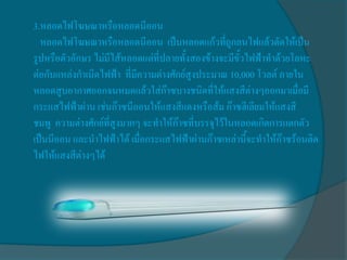 3.หลอดไฟโฆษณาหรือหลอดนีออน
  หลอดไฟโฆษณาหรือหลอดนีออน เป็นหลอดแก้วที่ถูกลนไฟแล้วดัดให้เป็น
รูปหรือตัวอักษร ไม่มีไส้หลอดแต่ที่ปลายทั้งสองข้างจะมีขั้วไฟฟ้าทาด้วยโลหะ
ต่อกับแหล่งกาเนิดไฟฟ้า ที่มีความต่างศักย์สูงประมาณ 10,000 โวลต์ ภายใน
หลอดสูบอากาศออกจนหมดแล้วใส่ก๊าซบางชนิดที่ให้แสงสีต่างๆออกมาเมื่อมี
กระแสไฟฟ้าผ่าน เช่นก๊าซนีออนให้แสงสีแดงหรือส้ม ก๊าซฮีเลียมให้แสงสี
ชมพู ความต่างศักย์ที่สูงมากๆ จะทาให้ก๊าซที่บรรจุไว้ในหลอดเกิดการแตกตัว
เป็นนีออน และนาไฟฟ้าได้ เมื่อกระแสไฟฟ้าผ่านก๊าซเหล่านี้จะทาให้ก๊าซร้อนติด
ไฟให้แสงสีต่างๆได้
 