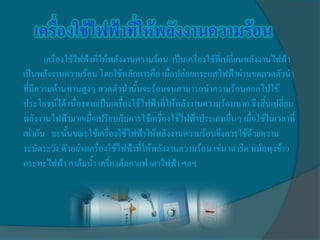 เครื่องใช้ไฟฟ้าที่ให้พลังงานความร้อน เป็นเครื่องใช้ที่เปลี่ยนพลังงานไฟฟ้า
เป็นพลังงานความร้อน โดยใช้หลักการคือ เมื่อปล่อยกระแสไฟฟ้าผ่านขดลวดตัวนา
ที่มีความต้านทานสูงๆ ลวดตัวนานั้นจะร้อนจนสามารถนาความร้อนออกไปใช้
ประโยชน์ได้ เนื่องจากเป็นเครื่องใช้ไฟฟ้าที่ให้พลังงานความร้อนมาก จึงสิ้นเปลี่ยน
พลังงานไฟฟ้ามากเมื่อเปรียบกับการใช้เครื่องใช้ไฟฟ้าประเภทอื่นๆ เมื่อใช้ในเวลาที่
เท่ากัน ฉะนั้นขณะใช้เครื่องใช้ไฟฟ้าให้พลังงานความร้อนจึงควรใช้ด้วยความ
ระมัดระวัง ตัวอย่างเครื่องใช้ไฟฟ้าที่ให้พลังงานความร้อน เช่น เตารีด หม้อหุงข้าว
กระทะไฟฟ้า กาต้มน้า เครื่องต้มกาแฟ เตาไฟฟ้า ฯลฯ
 