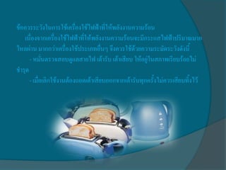 ข้อควรระวังในการใช้เครื่องใช้ไฟฟ้าที่ให้พลังงานความร้อน
   เนื่องจากเครื่องใช้ไฟฟ้าที่ให้พลังงานความร้อนจะมีกระแสไฟฟ้าปริมาณมาก
ไหลผ่าน มากกว่าเครื่องใช้ประเภทอื่นๆ จึงควรใช้ด้วยความระมัดระวังดังนี้
      - หมั่นตรวจสอบดูแลสายไฟ เต้ารับ เต้าเสียบ ให้อยู่ในสภาพเรียบร้อยไม่
ชารุด
      - เมื่อเลิกใช้งานต้องถอดเต้าเสียบออกจากเต้ารับทุกครั้งไม่ควรเสียบทิ้งไว้
 