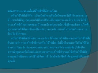 หลักการทางานของเครื่องใช้ไฟฟ้าที่ให้ความร้อน
    เครื่องใช้ไฟฟ้าที่ให้ความร้อนมีหลักการคือเมื่อมีกระแสไฟฟ้าไหลผ่านความ
ต้านทานไฟฟ้าสูง พลังงานไฟฟ้าจะเปลี่ยนเป็นพลังงานความร้อน ดังนั้น จึงให้
กระแสไฟฟ้าไหลผ่านขดลวดนิโครมหรือแผ่นความร้อนซึ่งมีความต้านทานไฟฟ้า
สูง พลังงานไฟฟ้าจะเปลี่ยนเป็นพลังงานความร้อนมากแล้วถ่ายเทพลังงานความ
ร้อนไป ยังภาชนะ
    เครื่องใช้ไฟฟ้าที่ให้พลังงานความร้อน ใช้พลังงานไฟฟ้ามากกว่าเครื่องใช้ไฟฟ้า
อื่นหลายเท่า กระแสไฟฟ้าที่ผ่านเครื่องใช้ไฟฟ้าเหล่านี้มีปริมาณมากจึงต้องใช้ด้วย
ความ ระมัดระวัง เช่น คอยตรวจสอบสภาพของสายไฟ และเต้าเสียบให้อยู่ใน
สภาพดีอยู่เสมอเพื่อป้องกันอันตรายจากกระแสไฟฟ้ารั่ว ขณะใช้เครื่องใช้ไฟฟ้า
ควรดูแลใกล้ชิด และอย่าใช้ใกล้กับสารไวไฟ เมื่อเลิกใช้แล้วต้องถอดเต้าเสียบออก
ทุกครั้ง
 