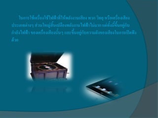 ในการใช้เครื่องใช้ไฟฟ้าที่ให้พลังงานเสียง พวก วิทยุ หรือเครื่องเสียง
ประเภทต่างๆ ส่วนใหญ่สิ้นเปลืองพลังงานไฟฟ้าไม่มาก แต่ทั้งนี้ขึ้นอยู่กับ
กาลังไฟฟ้า ของเครื่องเสียงนั้นๆ และขึ้นอยู่กับความดังของเสียงในการเปิดฟัง
ด้วย
 