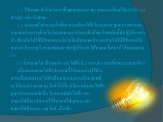 1.1 ไส้หลอด ทาด้วยโลหะที่มีจุดหลอดเหลวสูง ทนความร้อนได้มาก มีความ
ทานสูง เช่น ทังสเตน
      1.2 หลอดแก้วทาจากแก้วที่ทนความร้อนได้ดี ไม่แตกง่าย สูบอากาศออกจน
หมดภายในบรรจุก๊าซไนโตรเจนและอาร์กอนเล็กน้อย ก๊าซชนิดนี้ทาปฏิกิริยายาก
ช่วยป้องกันไม่ให้ไส้หลอดระเหิดไปจับที่หลอดแก้ว และช่วยไม่ให้ไส้หลอดไม่
ขาดง่าย ถ้าบรรจุก๊าซออกซิเจนจะทาปฏิกิริยากับไส้หลอด ซึ่งทาให้ไส้หลอดขาด
ง่าย
     1.3 ขั้วหลอดไฟ เป็นจุดต่อวงจรไฟฟ้า มี 2 แบบ คือ แบบเขี้ยวและแบบเกลียว
      เนื่องจากหลอดไฟฟ้าประเภทนี้ให้แสงสว่างได้ด้วย
การเปลี่ยนพลังงานไฟฟ้าเป็นพลังงานความร้อนก่อนที่
จะให้แสงสว่างออกมา จึงทาให้สิ้นเปลือง พลังงานไฟฟ้า
มากกว่าหลอดชนิดอื่น ในขนาดกาลังไฟฟ้า ของ
หลอดไฟซึ่งจะกาหนดไว้ที่หลอดไฟทุกดวง เช่น
หลอดไฟฟ้าขนาด 100 วัตต์ เป็นต้น
 