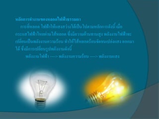 หลักการทางานของหลอดไฟฟ้าธรรมดา
    การที่หลอด ไฟฟ้าให้แสงสว่างได้เป็นไปตามหลักการดังนี้ เมื่อ
กระแสไฟฟ้าไหลผ่านไส้หลอด ซึ่งมีความต้านทานสูง พลังงานไฟฟ้าจะ
เปลี่ยนเป็นพลังงานความร้อน ทาให้ไส้หลอดร้อนจัดจนเปล่งแสง ออกมา
ได้ ซึ่งมีการเปลี่ยนรูปพลังงานดังนี้
        พลังงานไฟฟ้า ----> พลังงานความร้อน ----> พลังงานแสง
 