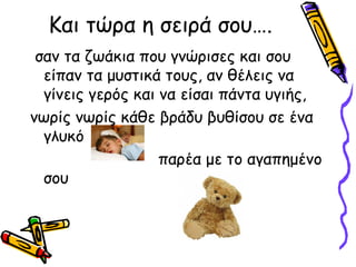 Και τώρα η σειρά σου….
 σαν τα ζωάκια που γνώρισες και σου
  είπαν τα μυστικά τους, αν θέλεις να
  γίνεις γερός και να είσαι πάντα υγιής,
νωρίς νωρίς κάθε βράδυ βυθίσου σε ένα
  γλυκό
                   παρέα με το αγαπημένο
  σου
 