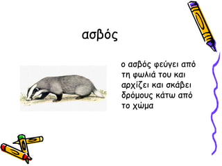 ασβός

        ο ασβός φεύγει από
        τη φωλιά του και
        αρχίζει και σκάβει
        δρόμους κάτω από
        το χώμα
 