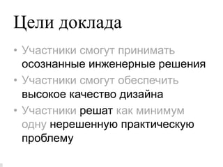 Цели доклада
•  Участники смогут принимать
   осознанные инженерные решения
•  Участники смогут обеспечить
   высокое качество дизайна
•  Участники решат как минимум
   одну нерешенную практическую
   проблему
 
