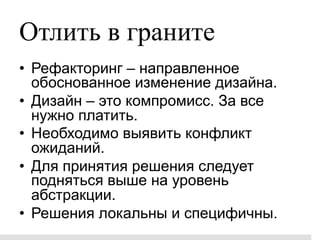 Отлить в граните
•  Рефакторинг – направленное
   обоснованное изменение дизайна.
•  Дизайн – это компромисс. За все
   нужно платить.
•  Необходимо выявить конфликт
   ожиданий.
•  Для принятия решения следует
   подняться выше на уровень
   абстракции.
•  Решения локальны и специфичны.
 