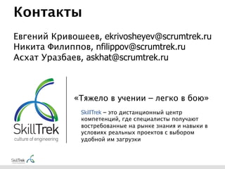 Контакты
Евгений Кривошеев, ekrivosheyev@scrumtrek.ru
Никита Филиппов, nfilippov@scrumtrek.ru
Асхат Уразбаев, askhat@scrumtrek.ru



             «Тяжело в учении – легко в бою»
               SkillTrek – это дистанционный центр
               компетенций, где специалисты получают
               востребованные на рынке знания и навыки в
               условиях реальных проектов с выбором
               удобной им загрузки
 