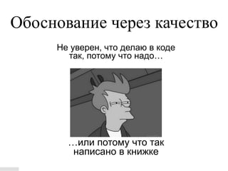 Обоснование через качество
     Не уверен, что делаю в коде
       так, потому что надо…




       …или потому что так
        написано в книжке
 