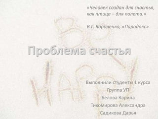 «Человек создан для счастья,
         как птица – для полета.»

         В.Г. Короленко, «Парадокс»



Проблема счастья

         Выполнили студенты 1 курса
                  Группа УП
               Белова Карина
           Тихомирова Александра
               Садикова Дарья
 