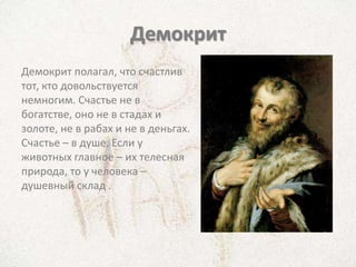 Демокрит
Демокрит полагал, что счастлив
тот, кто довольствуется
немногим. Счастье не в
богатстве, оно не в стадах и
золоте, не в рабах и не в деньгах.
Счастье – в душе. Если у
животных главное – их телесная
природа, то у человека –
душевный склад .
 