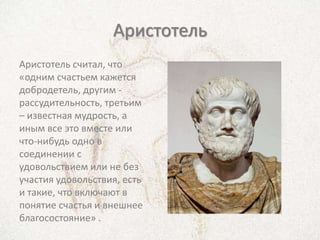 Аристотель
Аристотель считал, что
«одним счастьем кажется
добродетель, другим -
рассудительность, третьим
– известная мудрость, а
иным все это вместе или
что-нибудь одно в
соединении с
удовольствием или не без
участия удовольствия, есть
и такие, что включают в
понятие счастья и внешнее
благосостояние» .
 
