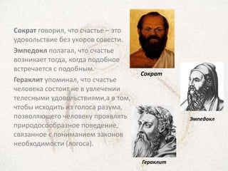 Сократ говорил, что счастье – это
удовольствие без укоров совести.
Эмпедокл полагал, что счастье
возникает тогда, когда подобное
встречается с подобным.
                                    Сократ
Гераклит упоминал, что счастье
человека состоит не в увлечении
телесными удовольствиями,а в том,
чтобы исходить из голоса разума,
позволяющего человеку проявлять                Эмпедокл
природосообразное поведение,
связанное с пониманием законов
необходимости (логоса).

                                    Гераклит
 
