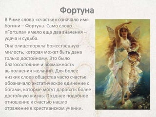Фортуна
В Риме слово «счастье» означало имя
богини – Фортуна. Само слово
«Fortuna» имело еще два значения –
удача и судьба.
Она олицетворяла божественную
милость, которая может быть дана
только достойному. Это было
благосостояние и возможность
выполнения желаний. Для более
низких слоев общества часто счастье
обозначало экстатическое единение с
богами, которые могут даровать более
достойную жизнь. Позднее подобное
отношение к счастью нашло
отражение в христианском учении.
 