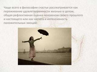 Чаще всего в философии счастье рассматривается как
переживание удовлетворенности жизнью в целом,
общая рефлективная оценка человеком своего прошлого
и настоящего или как частота и интенсивность
положительных эмоций.
 