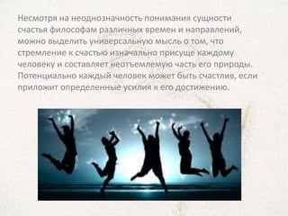 Несмотря на неоднозначность понимания сущности
счастья философам различных времен и направлений,
можно выделить универсальную мысль о том, что
стремление к счастью изначально присуще каждому
человеку и составляет неотъемлемую часть его природы.
Потенциально каждый человек может быть счастлив, если
приложит определенные усилия к его достижению.
 