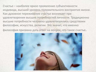 Счастье – наиболее яркое проявление субъективности
индивида, высший уровень положительного восприятия жизни.
Как духовное переживание счастье возникает при
удовлетворении высших потребностей личности. Традиционно
высшие потребности человека удовлетворялись средствами
философии, искусства, религии. Это значит, что именно
философия призвана дать ответ на вопрос, что такое счастье.
 