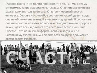 Главное в жизни не то, что происходит, а то, как мы к этому
относимся, какие эмоции испытываем. Счастливым человека
может сделать только он сам. Счастье – мощный ресурс
человека. Счастье – это особое состояние нашей души, когда
она не обременена жаждой внешних ощущений. В состоянии
полного счастья человек полностью самодостаточен, здоров и
вечен, даже если и длиться это состояние всего лишь миг.
Счастье – это наивысшая форма любви и когда мы по
настоящему счастливы, мы любим всех вокруг и делимся со
всеми своим счастьем.
 