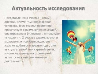 Актуальность исследования
Представления о счастье – самый
древний элемент мировоззрения
человека. Тема счастья постоянно
присутствует в размышлениях людей,
она отражена в философии, литературе,
психологии. О счастье задумывается и
молодежь, и пожилые люди, его
желают добиться в зрелые годы, оно
выступает явной или скрытой целью
многих человеческих стремлений,
является важнейшим мотивом
деятельности.
 