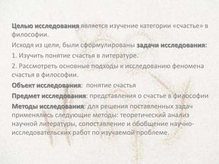 Целью исследования является изучение категории «счастье» в
философии.
Исходя из цели, были сформулированы задачи исследования:
1. Изучить понятие счастья в литературе.
2. Рассмотреть основные подходы к исследованию феномена
счастья в философии.
Объект исследования: понятие счастья
Предмет исследования: представления о счастье в философии
Методы исследования: для решения поставленных задач
применялись следующие методы: теоретический анализ
научной литературы, сопоставление и обобщение научно-
исследовательских работ по изучаемой проблеме.
 