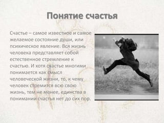 Понятие счастья
Счастье – самое известное и самое
желаемое состояние души, или
психическое явление. Вся жизнь
человека представляет собой
естественное стремление к
счастью. И хотя счастье многими
понимается как смысл
человеческой жизни, то, к чему
человек стремится всю свою
жизнь, тем не менее, единства в
понимании счастья нет до сих пор.
 