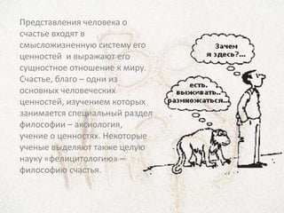 Представления человека о
счастье входят в
смысложизненную систему его
ценностей и выражают его
сущностное отношение к миру.
Счастье, благо – одни из
основных человеческих
ценностей, изучением которых
занимается специальный раздел
философии – аксиология,
учение о ценностях. Некоторые
ученые выделяют также целую
науку «фелицитологию» –
философию счастья.
 