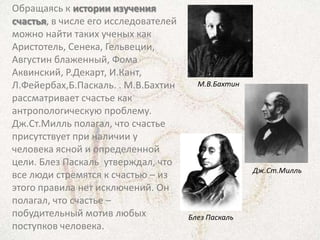 Обращаясь к истории изучения
счастья, в числе его исследователей
можно найти таких ученых как
Аристотель, Сенека, Гельвеции,
Августин блаженный, Фома
Аквинский, Р.Декарт, И.Кант,
Л.Фейербах,Б.Паскаль. . М.В.Бахтин      М.В.Бахтин
рассматривает счастье как
антропологическую проблему.
Дж.Ст.Милль полагал, что счастье
присутствует при наличии у
человека ясной и определенной
цели. Блез Паскаль утверждал, что
                                                     Дж.Ст.Милль
все люди стремятся к счастью – из
этого правила нет исключений. Он
полагал, что счастье –
побудительный мотив любых             Блез Паскаль
поступков человека.
 
