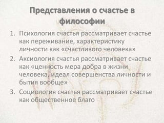 Представления о счастье в
           философии
1. Психология счастья рассматривает счастье
   как переживание, характеристику
   личности как «счастливого человека»
2. Аксиология счастья рассматривает счастье
   как «ценность мера добра в жизни
   человека, идеал совершенства личности и
   бытия вообще»
3. Социология счастья рассматривает счастье
   как общественное благо
 