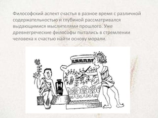 Философский аспект счастья в разное время с различной
содержательностью и глубиной рассматривался
выдающимися мыслителями прошлого. Уже
древнегреческие философы пытались в стремлении
человека к счастью найти основу морали.
 