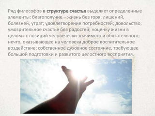 Ряд философов в структуре счастья выделяет определенные
элементы: благополучие – жизнь без горя, лишений,
болезней, утрат; удовлетворение потребностей; довольство;
умозрительное счастье без радостей; «оценку жизни в
целом» с позиций человечески значимого и обязательного;
нечто, оказывающее на человека доброе воспитательное
воздействие; собственное духовное состояние, требующее
большой подготовки и развитого целостного восприятия.
 