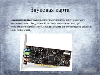 Звуковая карта
 Звуковая карта (звуковая плата, аудиокарта; англ. sound card) —
дополнительное оборудование персонального компьютера,
позволяющее обрабатывать звук (выводить на акустические системы
и/или записывать).




                                                            План
 