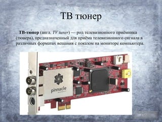 ТВ тюнер
  ТВ-тю́нер (англ. TV tuner) — род телевизионного приёмника
(тюнера), предназначенный для приёма телевизионного сигнала в
различных форматах вещания с показом на мониторе компьютера.




                                                           План
 
