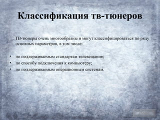 Классификация тв-тюнеров

  ТВ-тюнеры очень многообразны и могут классифицироваться по ряду
  основных параметров, в том числе:

• по поддерживаемым стандартам телевещания;
• по способу подключения к компьютеру;
• по поддерживаемым операционным системам.




                                                            План
 