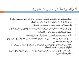 ‫راهبردها در مدیریت شهری‬

  ‫انتقال مسئولیت و وظایف برنامهریزی، مدیریت و گردآوری و تخصیص منابع از‬
     ‫ ‌‬    ‫ ‌‬      ‫ ‌‬        ‫ ‌‬             ‫ ‌‬  ‫ ‌‬      ‫ ‌‬      ‫ ‌‬             ‫‪‬‬

                         ‫سوی دولت و سازمانهای مرکزی به مدیریت شهری‬
                                ‫ ‌‬    ‫ ‌  ‌‬        ‫ ‌‬      ‫ ‌‬      ‫ ‌‬
                              ‫جلب مشارکت عموم مردم برای مدیریت شهرها‬
                                    ‫ ‌‬     ‫ ‌‬   ‫ ‌‬   ‫ ‌‬   ‫ ‌‬     ‫ ‌‬            ‫‪‬‬

  ‫بهبود و توسعه ساختار سازمانی و تشکیلتی سیستم و امور پرسنلی و قانونی‬
           ‫ ‌‬            ‫ ‌‬    ‫ ‌‬        ‫ ‌‬             ‫ ‌‬                     ‫‪‬‬

                                   ‫بهبود شیوههای مدیریت مالی و اقتصادی‬
                                             ‫ ‌‬   ‫ ‌‬     ‫ ‌‬ ‫ ‌‬                 ‫‪‬‬

                     ‫تاکید بر مدیریت و برنامهریزی استراتژیک و جامع سیستم‬
                           ‫ ‌‬     ‫ ‌‬        ‫ ‌‬  ‫ ‌‬       ‫ ‌‬                    ‫‪‬‬

‫بسیج کلیه منابع توسعه شهری با مشارکت فعالنه بخش ‌ خصوصی و سازمانهای ‌‬
              ‫ ‌‬          ‫ ‌‬     ‫ ‌‬        ‫ ‌‬   ‫ ‌‬         ‫ ‌‬ ‫ ‌‬       ‫ ‌‬      ‫‪‬‬

                                                   ‫مربوط به جامعه محلی‬
                                                        ‫ ‌‬       ‫ ‌  ‌‬
    ‫تاکید بر راهبردهای )توانبخشی( در ارتباط با مسکن و امکانات زیربنایی ‌ با‬
                  ‫ ‌‬        ‫ ‌‬      ‫ ‌‬               ‫ ‌‬  ‫ ‌‬                    ‫‪‬‬

                                             ‫کمکهای ویژه برای اقشار کمدرآمد‬
                                                  ‫ ‌‬        ‫ ‌‬  ‫ ‌‬   ‫ ‌‬
  ‫ ‌‬ ‫سازماندهی و بهبود کیفیت محیطی فیزیکی زندگی شهری بهویژه برای اکثریت‬
            ‫ ‌‬   ‫ ‌‬  ‫ ‌  ‌‬   ‫ ‌‬    ‫ ‌‬     ‫ ‌‬    ‫ ‌‬               ‫ ‌‬            ‫‪‬‬

                                                      ‫عظیم فقرای شهری‬
                                                              ‫ ‌‬    ‫ ‌‬
 