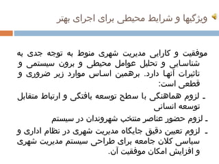 ‫ویژگیها و شرایط محیطی برای اجرای بهتر  ‌‬
                                                     ‫ ‌‬


‫موفقیت و کارایی مدیریت شهری منوط به توجه جدی به‬
‫ ‌  ‌‬                      ‫ ‌‬         ‫ ‌  ‌‬                   ‫ ‌‬                     ‫ ‌‬                ‫ ‌‬                            ‫ ‌‬
        ‫شناسمایی و تحلیل عوامل محیطی و برون سیستمی و‬
               ‫ ‌‬               ‫ ‌‬             ‫ ‌‬                  ‫ ‌‬                      ‫ ‌‬                         ‫ ‌‬
        ‫تاثیرات آنهما دارد. برهمین ‌ اسماس موارد زیر ضروری و‬
            ‫ ‌‬                                    ‫ ‌‬                                                                        ‫ ‌‬
                                                                                                              ‫قطعی است:‬        ‫ ‌‬
     ‫م لزوم هماهنگی با سطح توسعه یافتگی و ارتباط متقابل‬
     ‫ ‌‬              ‫ ‌‬                 ‫ ‌‬              ‫ ‌‬               ‫ ‌‬                         ‫ ‌‬                                  ‫ ‌‬
                                                                                                          ‫توسعه انسانی‬            ‫ ‌‬
                              ‫م لزوم حضور عناصر منتخب شهروندان در سیستم‬
                                            ‫ ‌‬                              ‫ ‌‬                                                                ‫ ‌‬
     ‫م لزوم تعیین دقیق جایگاه مدیریت شهری ‌ در نظام اداری و‬
         ‫ ‌‬             ‫ ‌‬                                 ‫ ‌‬                     ‫ ‌‬          ‫ ‌‬                ‫ ‌‬                         ‫ ‌‬
  ‫ ‌‬ ‫سیاسی کلن جامعه برای طراحی سیستم مدیریت شهری‬
                  ‫ ‌‬               ‫ ‌‬                ‫ ‌‬               ‫ ‌‬                ‫ ‌‬                 ‫ ‌‬            ‫ ‌‬
                                                                 ‫و افزایش امکان موفقیت آن.‬
                                                                               ‫ ‌‬                ‫ ‌‬                ‫ ‌‬
 