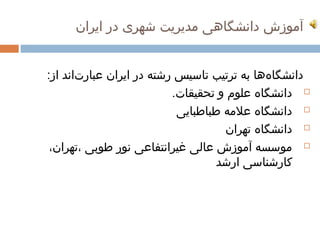 ‫آموزش دانشگاهی مدیریت شهری در ایران‬


‫دانشگاهها به ترتیب تاسیس رشته در ایران عبارتاند از:‬
       ‫ ‌‬                                   ‫ ‌‬
                          ‫‪ ‬دانشگاه علوم و تحقیقات.‬
                           ‫‪ ‬دانشگاه علمه طباطبایی‬
                                    ‫‪ ‬دانشگاه تهران‬
 ‫‪ ‬موسسه آموزش عالی غیرانتفاعی نور طوبی ،تهران،‬
                                  ‫کارشناسی ارشد‬
 