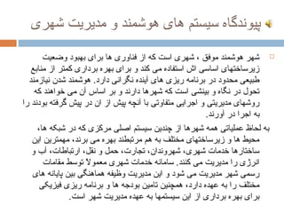 ‫پیوندگاه سیستم های هوشمند و مدیریت شهری‬

       ‫‪ ‬شهر هوشمند موفق ، شهری است که از فناوری ها برای بهبود وضعیت‬
   ‫زیرساختهای اساسی اش استفاده می کند و برای بهره برداری کمتر از منابع‬
  ‫طبیعی محدود در برنامه ریزی های آینده نگرانی دارد. هوشمند شدن نیازمند‬
    ‫تحول در نگاه و بینشی است که شهرها دارند و بر اساس آن می خواهند که‬
‫روشهای مدیریتی و اجرایی متفاوتی با آنچه پیش از ان در پیش گرفته بودند را‬
                                                         ‫به اجرا در آورند.‬
     ‫به لحاظ عملیاتی همه شهرها از چندین سیستم اصلی مرکزی که در شبکه ها،‬
   ‫محیط ها و زیرساختهای مختلف به هم مرتبطند بهره می برند، مهمترین این‬
   ‫ساختارها خدمات شهری، شهروندان، تجارت، حمل و نقل، ارتباطات، آب و‬
       ‫انرژی را مدیریت می کنند. سامانه خدمات شهری معموال توسط مقامات‬
                    ‫ت ً‬
   ‫رسمی شهر مدیریت می شود و این مدیریت وظیفه هماهنگی بین پایانه های‬
      ‫مختلف را به عهده دارد، همچنین تامین بودجه ها و برنامه ریزی فیزیکی‬
               ‫برای بهره برداری از این سیستمها به عهده مدیریت شهر است.‬
 