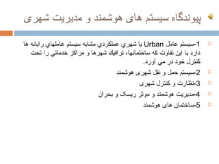 ‫پیوندگاه سیستم های هوشمند و مدیریت شهری‬

‫1-سیستم عامل ‪ Urban‬یا شهري عملكردي مشابه سیستم عاملهاي رایانه ها‬        ‫‪‬‬

   ‫دارد با این تفاوت كه ساختمانها، ترافیك شهرها و مراكز خدماتي را تحت‬
                                              ‫كنترل خود در مي آورد.‬
                                     ‫2-سیستم حمل و نقل شهری هوشمند‬      ‫‪‬‬

                                             ‫3-نظارت و کنترل شهری‬       ‫‪‬‬

                              ‫4-مدیریت هوشمند و موثر ریسک و بحران‬       ‫‪‬‬

                                              ‫5-ساختمان های هوشمند‬      ‫‪‬‬
 