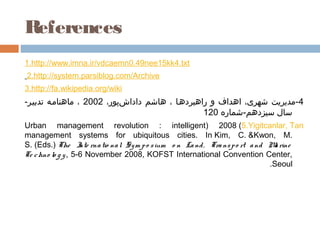 References
1.http://www.imna.ir/vdcaemn0.49nee15kk4.txt
2.http://system.parsiblog.com/Archive
3.http://fa.wikipedia.org/wiki
-‫4-مدیریت شهری، اهداف و راهبردهما ، هاشم داداشپور، 2002 ، ماهناممه تدبیمر‬
                            ‌     ‌                  ‌           ‌ 
                                                 120 ‫سال سیزدهم-شماره‬
Urban management revolution : intelligent( 2008 )5.Yigitcanlar, Tan
management systems for ubiquitous cities. InKim, C.&Kwon, M.
S.(Eds.)The I rna tio na l Sy m p o s ium o n La nd , Tra ns p o rt a nd M rine
                    nte                                                     a
Te c hno lo g y , 5-6 November 2008, KOFST International Convention Center,
                                                                           .Seoul
 