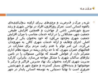 ‫مقدمهĬ


             ‫ ‌‬ ‫ ‌شه ر مرک ز فرصت و محیطی برای ارائه توانائیهای‬‫ ‌‬                            ‫ ‌‬                      ‫ ‌‬                                                   ‫ ‌‬                                                                             ‫‪‬‬

    ‫بالقوه انسانی است. تمرکز روزافزون افراد در نواحی شهری و رشد‬
                               ‫ ‌‬                  ‫ ‌‬                                                                   ‫ ‌‬                                                                                   ‫ ‌‬                            ‫ ‌‬
                   ‫سریع شهرنشینی ناشی از مهاجرت و همچنین افزایش طبیعی‬
                   ‫ ‌‬                ‫ ‌‬                              ‫ ‌‬                                                    ‫ ‌‬                                          ‫ ‌‬                        ‫ ‌‬                                              ‫ ‌‬
  ‫جمعیت شهر، مشکلتی را در ارائه خدمات متناسب با میزان افزایش ‌‬
                                  ‫ ‌‬                              ‫ ‌‬                               ‫ ‌‬                                    ‫ ‌‬                                  ‫ ‌‬                                                   ‫ ‌‬
‫جمعیت شهری بهوجود میآورد که خود بهعنوان یکی از موانع ‌‬
                                        ‫ ‌‬                  ‫ ‌‬                      ‫ ‌‬                                        ‫ ‌‬                        ‫ ‌‬                                  ‫ ‌  ‌‬                                    ‫ ‌‬
                ‫ ‌‬ ‫اصلی اجرای وظایف و ارائه خدمات شهری ‌ کافی به شهروندان‬
                                           ‫ ‌  ‌‬                                                                  ‫ ‌‬                                 ‫ ‌‬                                  ‫ ‌‬                           ‫ ‌‬                      ‫ ‌‬
                      ‫میگردد. این اممر توام با عدم رغبت مردم برای مشارکت ‌ در‬
                                                      ‫ ‌‬                      ‫ ‌‬                         ‫ ‌‬                                 ‫ ‌‬                      ‫ ‌‬                                             ‫ ‌‬                               ‫ ‌‬
    ‫فعالیتهای عمران شهری، که تا حد زیادی ریشه در شیوه نظام اداری‬
    ‫ ‌‬                      ‫ ‌‬               ‫ ‌‬                                  ‫ ‌‬                         ‫ ‌‬                                             ‫ ‌‬                                       ‫ ‌‬                   ‫ ‌‬
          ‫ ‌‬ ‫متمرکمز دارد، از عواملی هسمتند که توانایی مسئولن را در تامین‬
                                                ‫ ‌‬                                        ‫ ‌‬                                     ‫ ‌‬                              ‫ ‌‬
       ‫نیازهای ساکنان شهری با مشکل مواجه میسازد. بنابراین، کارکرد‬                      ‫ ‌‬             ‫ ‌‬                                       ‫ ‌‬                               ‫ ‌‬                     ‫ ‌‬                   ‫ ‌‬
       ‫مدیریت شهری کارآمد بهعنوان یک نهاد مدیریتی فراگیر و درگیر با‬     ‫ ‌‬                                                            ‫ ‌‬          ‫ ‌‬          ‫ ‌‬                                          ‫ ‌‬                            ‫ ‌‬
       ‫موضوعهما و پدیدههای بسمیار گسمترده و متنوع شهر و شهرنشینی‬
       ‫ ‌‬                                                                  ‫ ‌‬                                  ‫ ‌‬                                                                  ‫ ‌‬         ‫ ‌‬
       ‫ضروری اسمت تما نهایتًا دسمتیابی به توسمعه انسمانی پایدار در شهر‬
                                                         ‫ ‌‬                                     ‫ ‌‬                                  ‫ ‌  ‌‬                                             ‫ ‌‬                        ‫ ‌‬             ‫ ‌‬
 