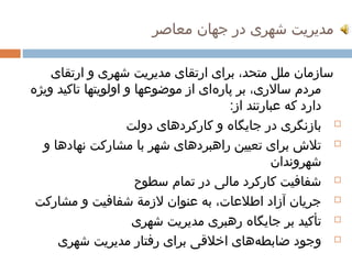 ‫مدیریت شهری در جهان معاصر‬

    ‫سازمان ملل متحد، برای ارتقای مدیریت شهری و ارتقای‬
‫مردم سالری، بر پارهای از موضوعها و اولویتها تاکید ویژه‬
                                   ‫ ‌‬
                                      ‫دارد که عبارتند از:‬
                    ‫‪ ‬بازنگری در جایگاه و کارکردهای دولت‬
  ‫‪ ‬تلش برای تعیین راهبردهای شهر با مشارکت نهادها و‬
                                               ‫شهروندان‬
                      ‫‪ ‬شفافیت کارکرد مالی در تمام سطوح‬
 ‫‪ ‬جریان آزاد اطلعات، به عنوان لزمة شفافیت و مشارکت‬
                     ‫‪ ‬تأکید بر جایگاه رهبری مدیریت شهری‬
     ‫‪ ‬وجود ضابطههای اخلقی برای رفتار مدیریت شهری‬
                                            ‫ ‌‬
 