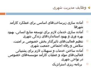 ‫وظایف مدیریت شهری‬


 ‫آماده سازی زیرساختهای اساسی برای عملکرد کارآمد‬
                                 ‫ ‌‬                       ‫‪‬‬

                                                  ‫شهرها‬
‫آماده سازی خدمات لزم برای توسعه منابع انسانی، بهبود‬       ‫‪‬‬

             ‫بهره وری و بهبود استانداردهای زندگی شهری‬
                             ‫ ‌‬
    ‫تنظیم فعالیتهای تاثیرگذار بخش خصوصی بر امنیت،‬
                                         ‫ ‌‬               ‫‪‬‬

                   ‫سلمتی و رفاه اجتماعی جمعیت شهری‬
       ‫آماده ساختن خدمات و تسهیلت لزم برای پشتیبانی‬       ‫‪‬‬

‫فعالیتهای مولد و عملیات کارآمد موسسههای خصوصی‬
                ‫ ‌‬                             ‫ ‌‬
                                      ‫در نواحی شهری‬
                                ‫برنامه ریزی استراتژیک‬     ‫‪‬‬
 