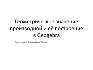 Геометрическое значение
производной и её построение
        в Geogebra
 Подготовил: Жаркинбаев Талгат
 