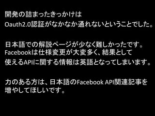 開発の詰まったきっかけは
Oauth2.0認証がなかなか通れないということでした。

日本語での解説ページが少なく難しかったです。
Facebookは仕様変更が大変多く、結果として
使えるAPIに関する情報は英語となってしまいます。

力のある方は、日本語のFacebook API関連記事を
増やしてほしいです。
 