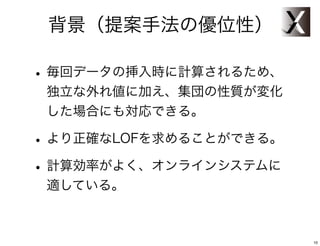 背景（提案手法の優位性）

• 毎回データの挿入時に計算されるため、
 独立な外れ値に加え、集団の性質が変化
 した場合にも対応できる。

• より正確なLOFを求めることができる。
• 計算効率がよく、オンラインシステムに
 適している。



                        10
 