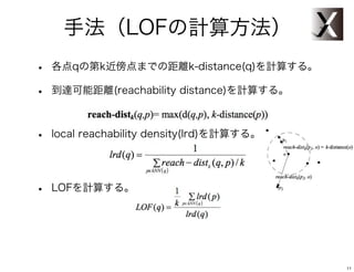 手法（LOFの計算方法）
•   各点qの第k近傍点までの距離k-distance(q)を計算する。

•   到達可能距離(reachability distance)を計算する。



•   local reachability density(lrd)を計算する。




•   LOFを計算する。




                                            11
 